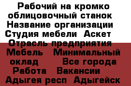 Рабочий на кромко-облицовочный станок › Название организации ­ Студия мебели «Аскет» › Отрасль предприятия ­ Мебель › Минимальный оклад ­ 1 - Все города Работа » Вакансии   . Адыгея респ.,Адыгейск г.